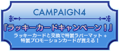 CAMPAIGN4『ラッキーカードキャンペーン！』ラッキーカードと交換で特製ラバーマット+特製プロモーションカードが貰える！