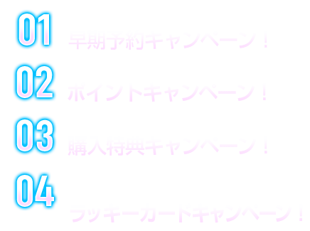 01 限定スリーブ&カードが貰える！早期予約キャンペーン！ 02 限定グッズが貰えるポイントキャンペーン！ 03 特典PRカード＆箔押しサインカード封入！購入特典キャンペーン！ 04 特製ラバーマット＋特製プロモーションカードが当たる！ラッキーカードキャンペーン！